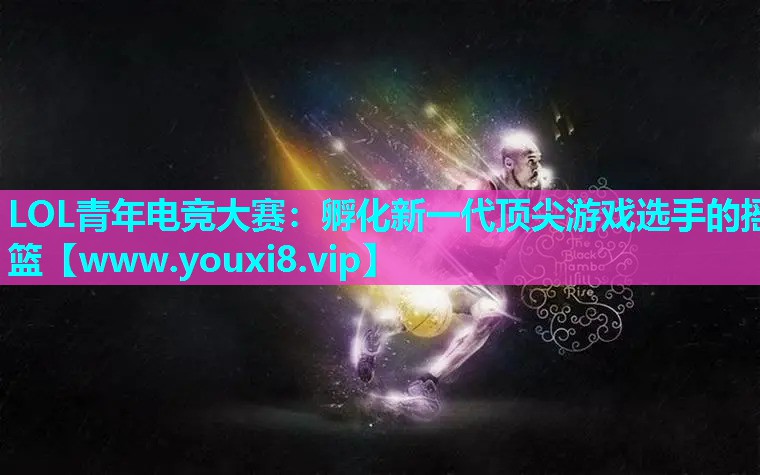 LOL青年电竞大赛：孵化新一代顶尖游戏选手的摇篮